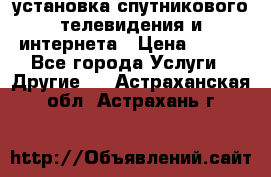 установка спутникового телевидения и интернета › Цена ­ 500 - Все города Услуги » Другие   . Астраханская обл.,Астрахань г.